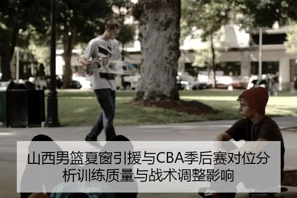 山西男篮夏窗引援与CBA季后赛对位分析训练质量与战术调整影响
